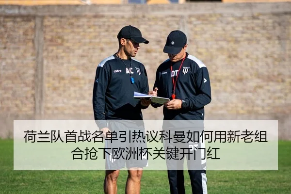 荷兰队首战名单引热议科曼如何用新老组合抢下欧洲杯关键开门红